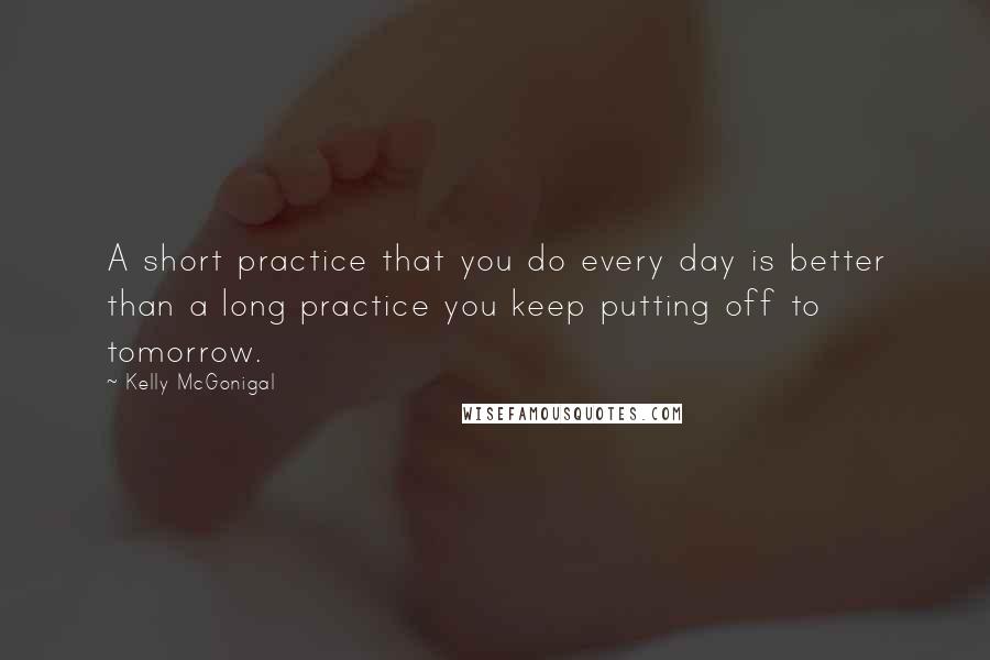 Kelly McGonigal Quotes: A short practice that you do every day is better than a long practice you keep putting off to tomorrow.