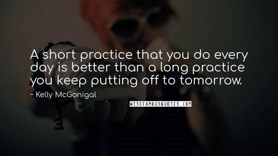 Kelly McGonigal Quotes: A short practice that you do every day is better than a long practice you keep putting off to tomorrow.