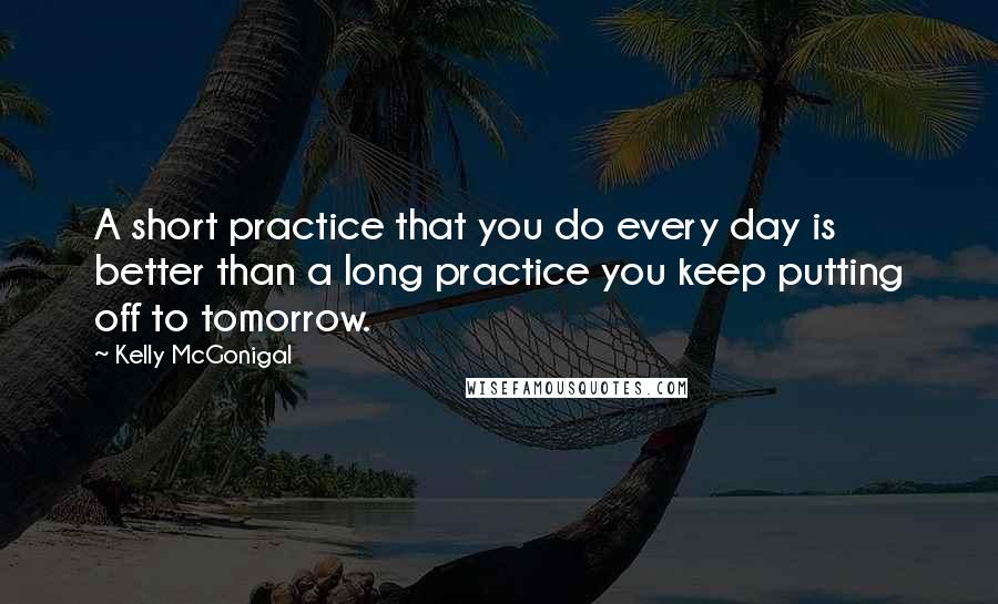 Kelly McGonigal Quotes: A short practice that you do every day is better than a long practice you keep putting off to tomorrow.