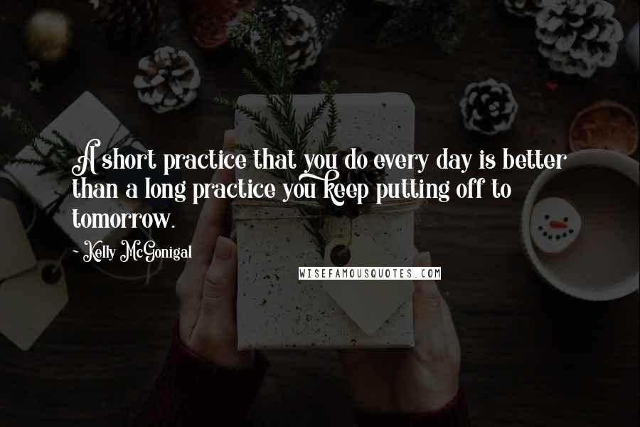 Kelly McGonigal Quotes: A short practice that you do every day is better than a long practice you keep putting off to tomorrow.