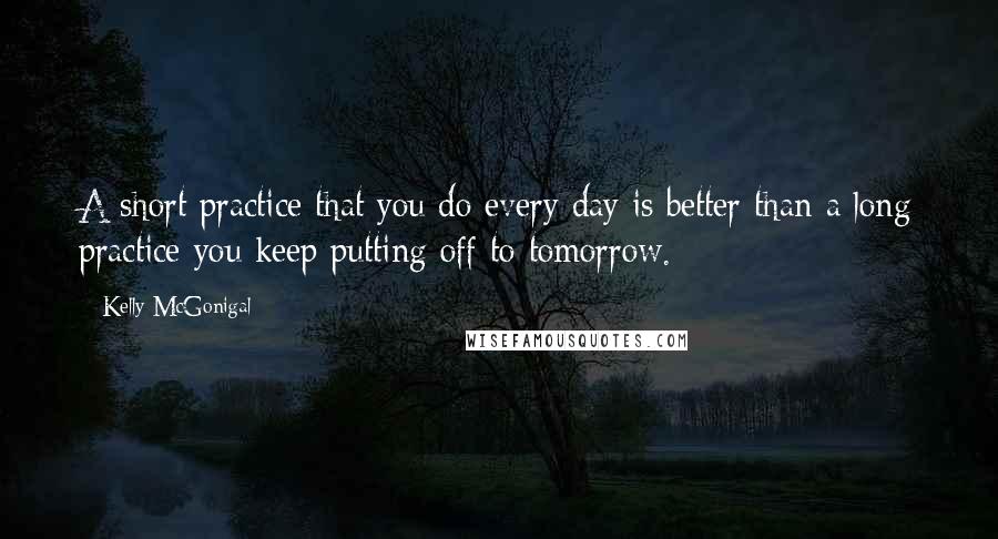 Kelly McGonigal Quotes: A short practice that you do every day is better than a long practice you keep putting off to tomorrow.