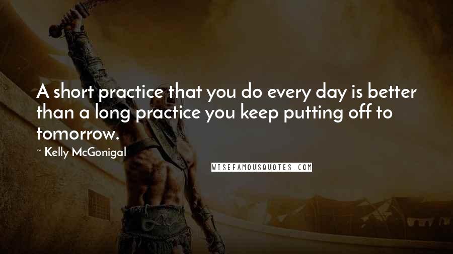 Kelly McGonigal Quotes: A short practice that you do every day is better than a long practice you keep putting off to tomorrow.