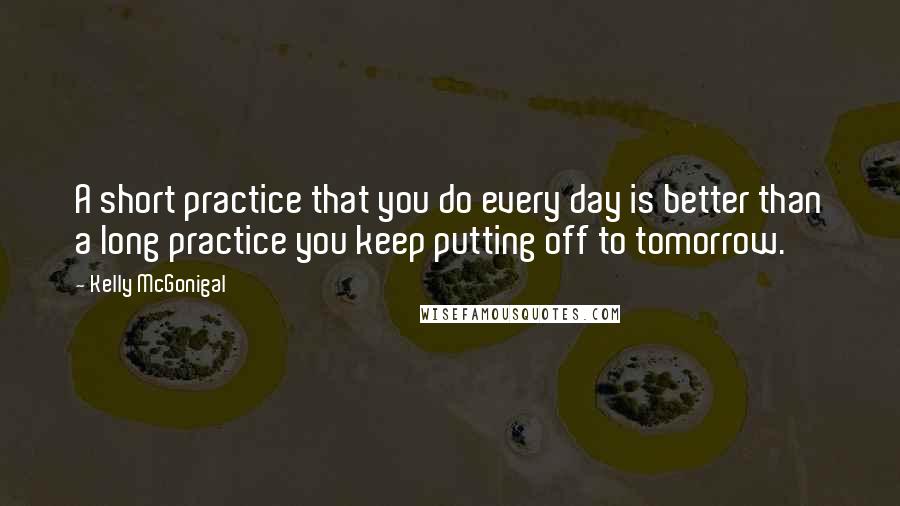 Kelly McGonigal Quotes: A short practice that you do every day is better than a long practice you keep putting off to tomorrow.