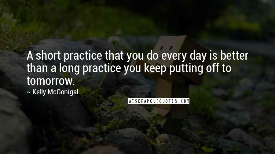 Kelly McGonigal Quotes: A short practice that you do every day is better than a long practice you keep putting off to tomorrow.
