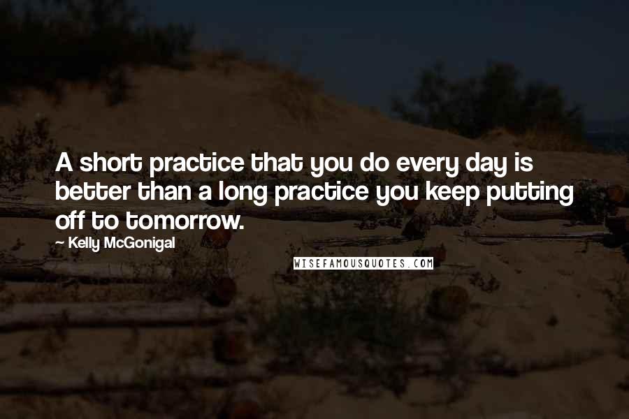 Kelly McGonigal Quotes: A short practice that you do every day is better than a long practice you keep putting off to tomorrow.