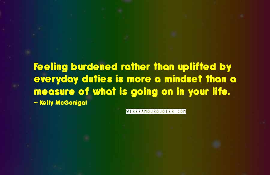 Kelly McGonigal Quotes: Feeling burdened rather than uplifted by everyday duties is more a mindset than a measure of what is going on in your life.