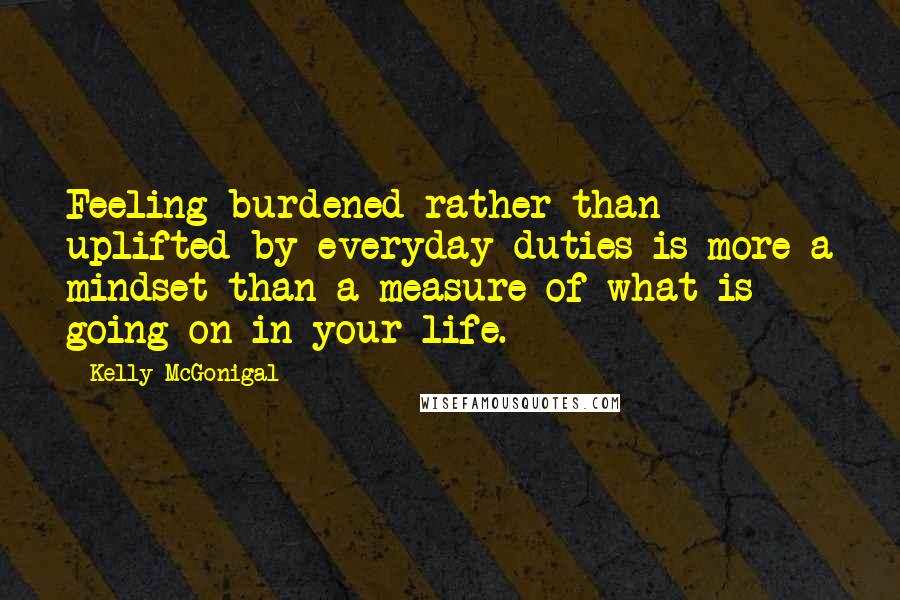 Kelly McGonigal Quotes: Feeling burdened rather than uplifted by everyday duties is more a mindset than a measure of what is going on in your life.