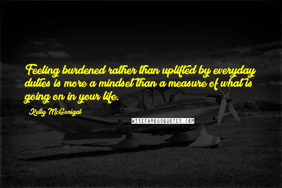 Kelly McGonigal Quotes: Feeling burdened rather than uplifted by everyday duties is more a mindset than a measure of what is going on in your life.