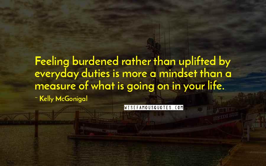 Kelly McGonigal Quotes: Feeling burdened rather than uplifted by everyday duties is more a mindset than a measure of what is going on in your life.