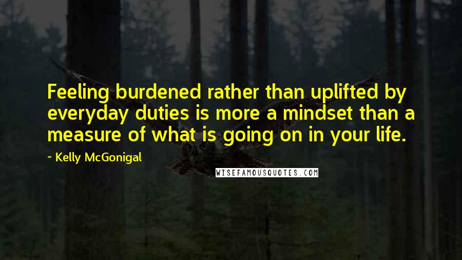 Kelly McGonigal Quotes: Feeling burdened rather than uplifted by everyday duties is more a mindset than a measure of what is going on in your life.