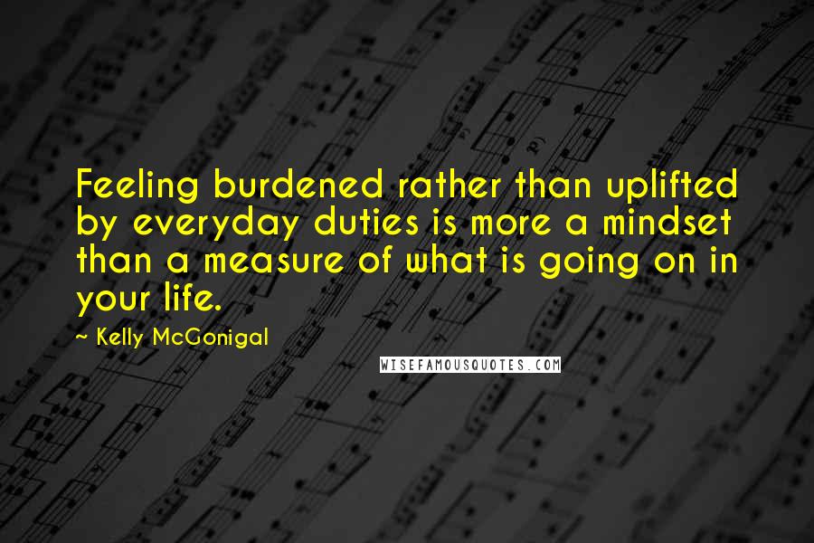 Kelly McGonigal Quotes: Feeling burdened rather than uplifted by everyday duties is more a mindset than a measure of what is going on in your life.