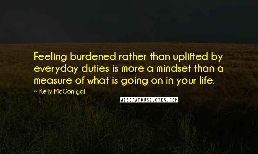 Kelly McGonigal Quotes: Feeling burdened rather than uplifted by everyday duties is more a mindset than a measure of what is going on in your life.