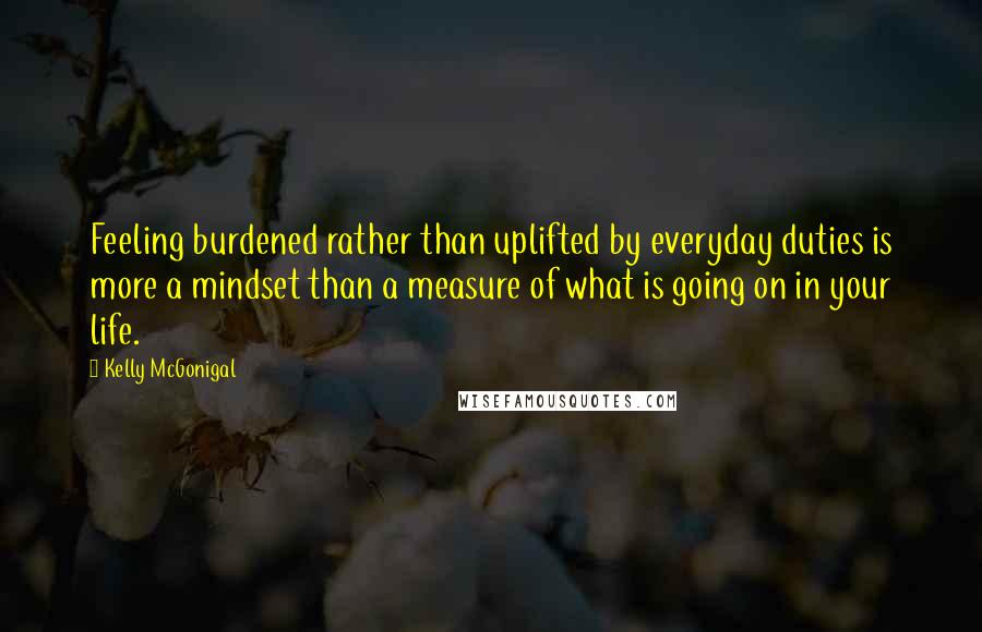 Kelly McGonigal Quotes: Feeling burdened rather than uplifted by everyday duties is more a mindset than a measure of what is going on in your life.