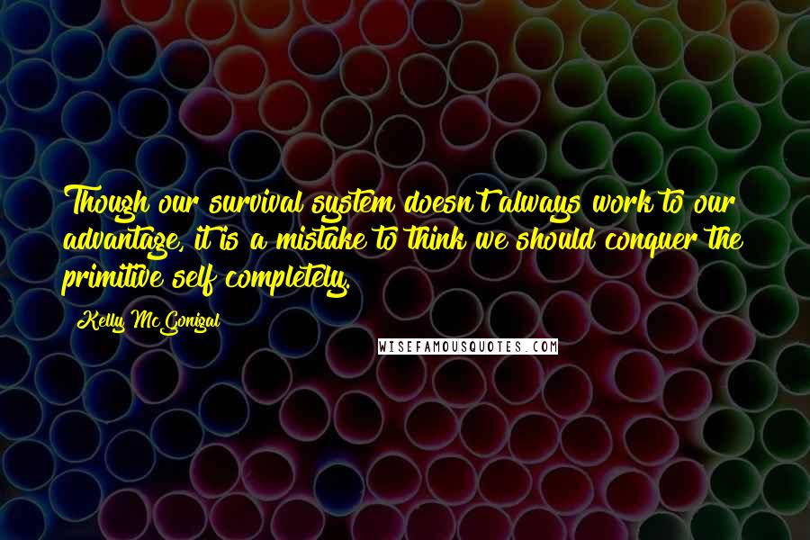 Kelly McGonigal Quotes: Though our survival system doesn't always work to our advantage, it is a mistake to think we should conquer the primitive self completely.