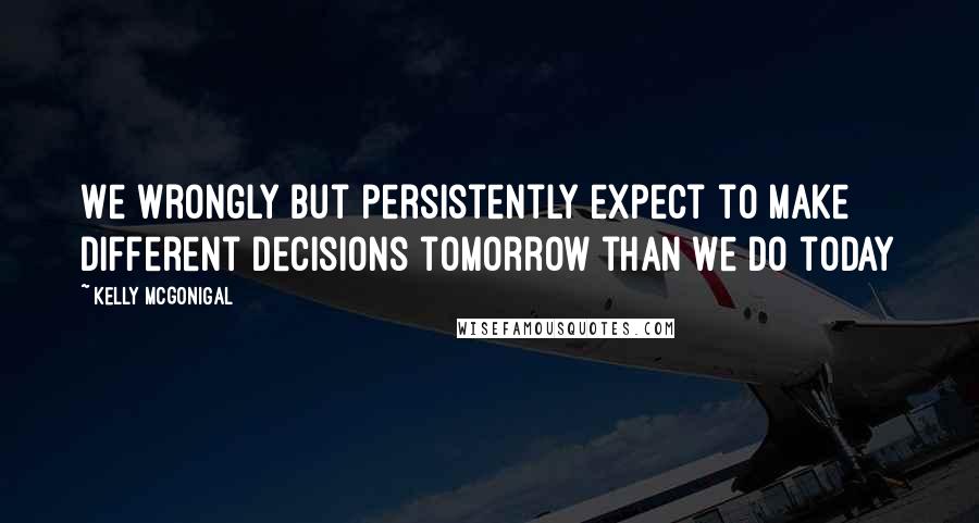 Kelly McGonigal Quotes: We wrongly but persistently expect to make different decisions tomorrow than we do today