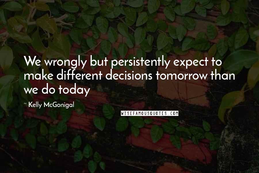 Kelly McGonigal Quotes: We wrongly but persistently expect to make different decisions tomorrow than we do today