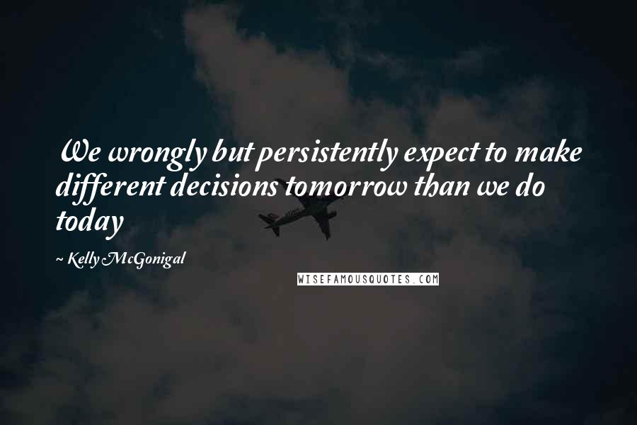 Kelly McGonigal Quotes: We wrongly but persistently expect to make different decisions tomorrow than we do today