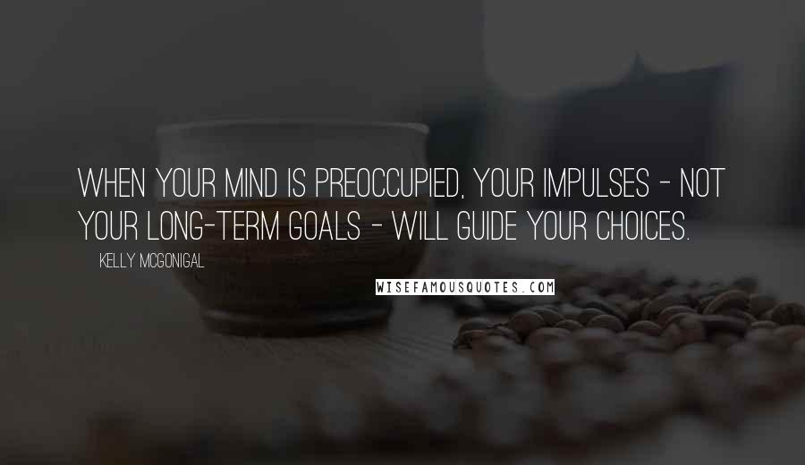 Kelly McGonigal Quotes: When your mind is preoccupied, your impulses - not your long-term goals - will guide your choices.