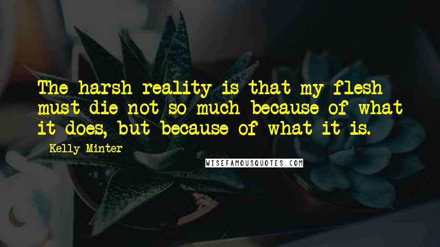 Kelly Minter Quotes: The harsh reality is that my flesh must die not so much because of what it does, but because of what it is.