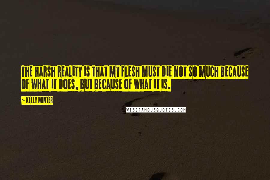 Kelly Minter Quotes: The harsh reality is that my flesh must die not so much because of what it does, but because of what it is.