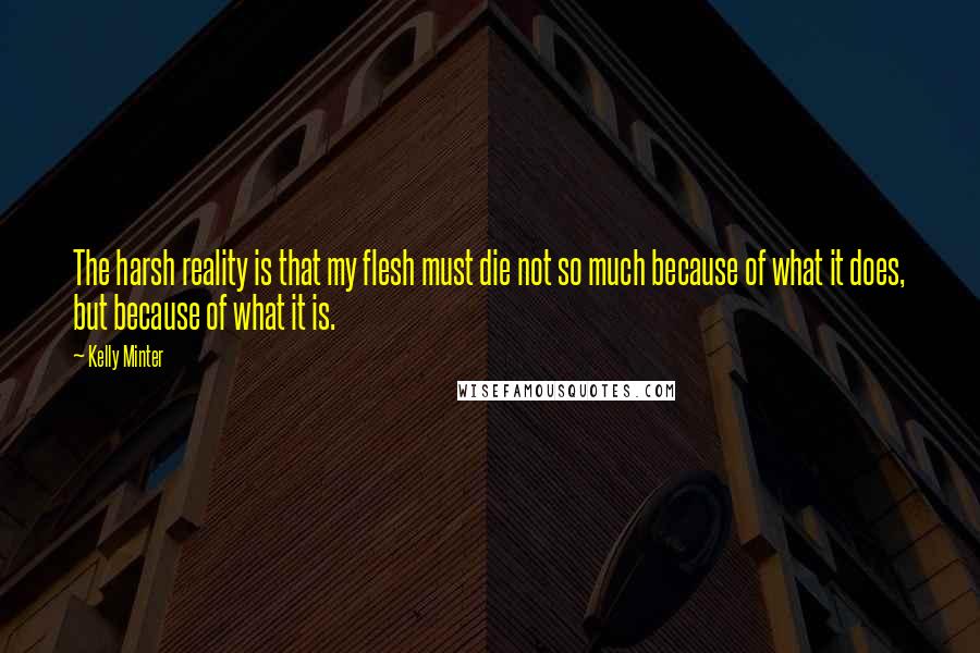 Kelly Minter Quotes: The harsh reality is that my flesh must die not so much because of what it does, but because of what it is.