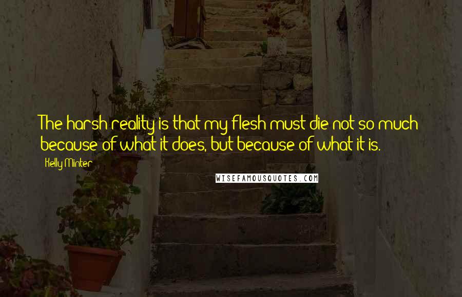 Kelly Minter Quotes: The harsh reality is that my flesh must die not so much because of what it does, but because of what it is.