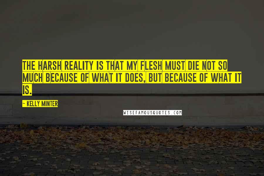 Kelly Minter Quotes: The harsh reality is that my flesh must die not so much because of what it does, but because of what it is.