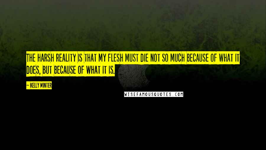 Kelly Minter Quotes: The harsh reality is that my flesh must die not so much because of what it does, but because of what it is.