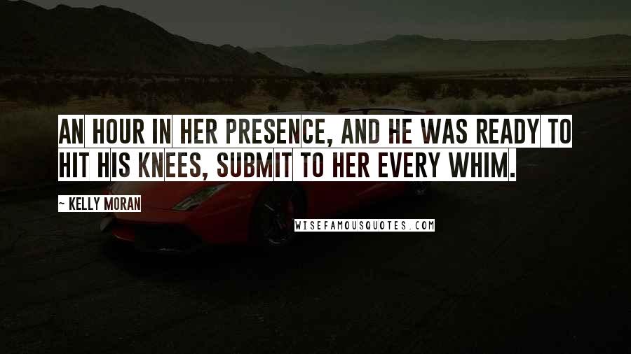 Kelly Moran Quotes: An hour in her presence, and he was ready to hit his knees, submit to her every whim.