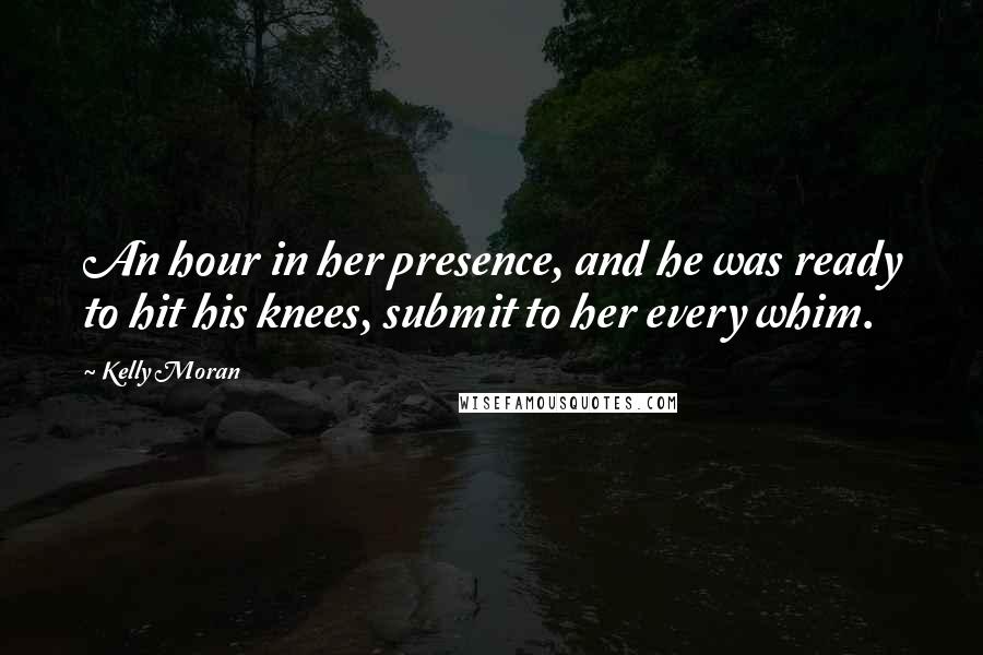 Kelly Moran Quotes: An hour in her presence, and he was ready to hit his knees, submit to her every whim.
