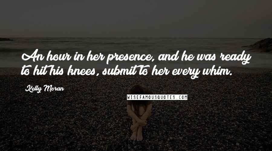 Kelly Moran Quotes: An hour in her presence, and he was ready to hit his knees, submit to her every whim.