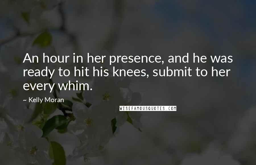 Kelly Moran Quotes: An hour in her presence, and he was ready to hit his knees, submit to her every whim.