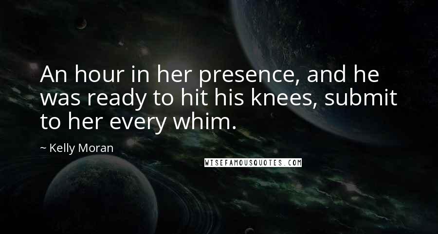 Kelly Moran Quotes: An hour in her presence, and he was ready to hit his knees, submit to her every whim.