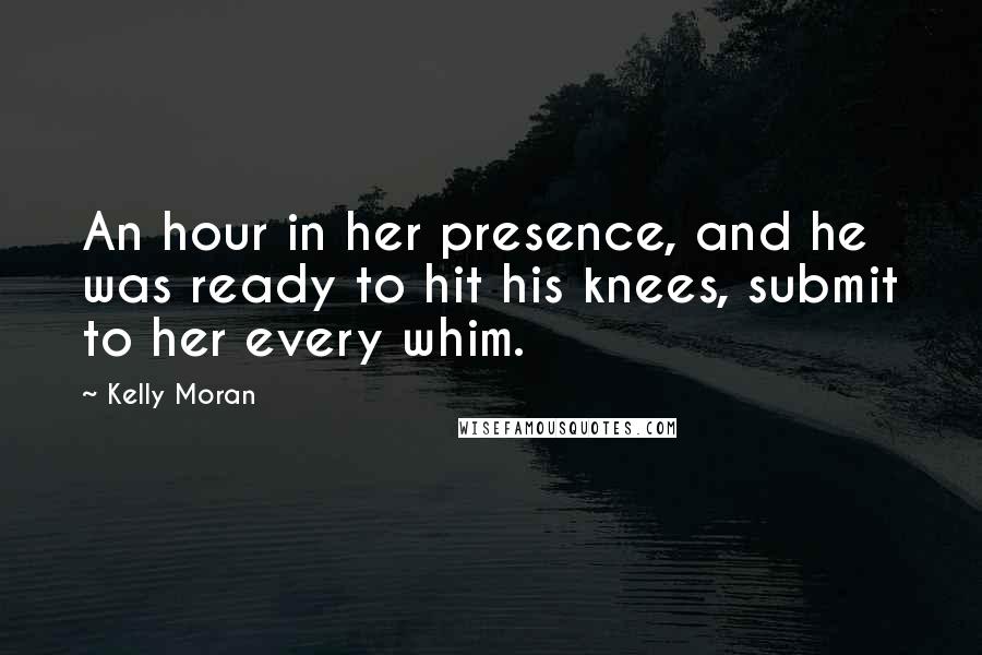 Kelly Moran Quotes: An hour in her presence, and he was ready to hit his knees, submit to her every whim.