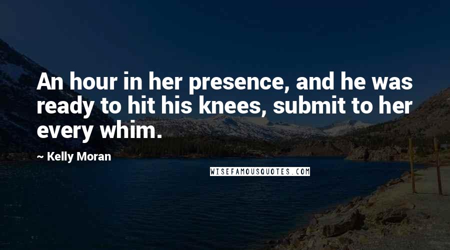 Kelly Moran Quotes: An hour in her presence, and he was ready to hit his knees, submit to her every whim.