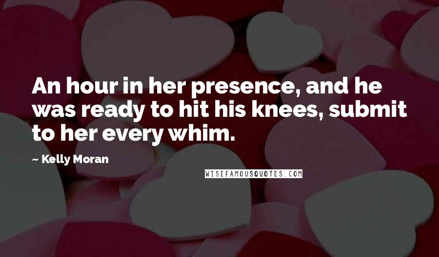 Kelly Moran Quotes: An hour in her presence, and he was ready to hit his knees, submit to her every whim.
