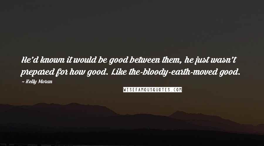 Kelly Moran Quotes: He'd known it would be good between them, he just wasn't prepared for how good. Like the-bloody-earth-moved good.