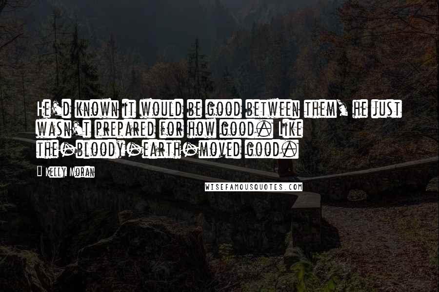 Kelly Moran Quotes: He'd known it would be good between them, he just wasn't prepared for how good. Like the-bloody-earth-moved good.