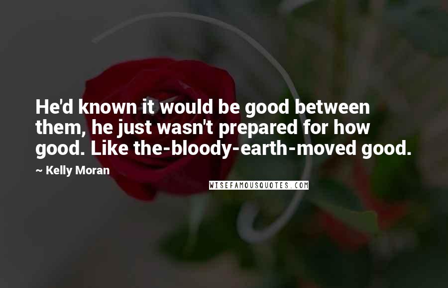 Kelly Moran Quotes: He'd known it would be good between them, he just wasn't prepared for how good. Like the-bloody-earth-moved good.