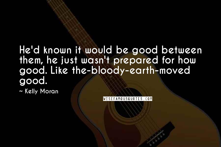 Kelly Moran Quotes: He'd known it would be good between them, he just wasn't prepared for how good. Like the-bloody-earth-moved good.