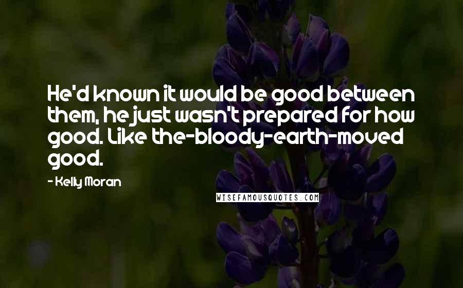 Kelly Moran Quotes: He'd known it would be good between them, he just wasn't prepared for how good. Like the-bloody-earth-moved good.