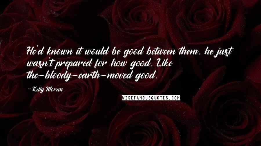 Kelly Moran Quotes: He'd known it would be good between them, he just wasn't prepared for how good. Like the-bloody-earth-moved good.