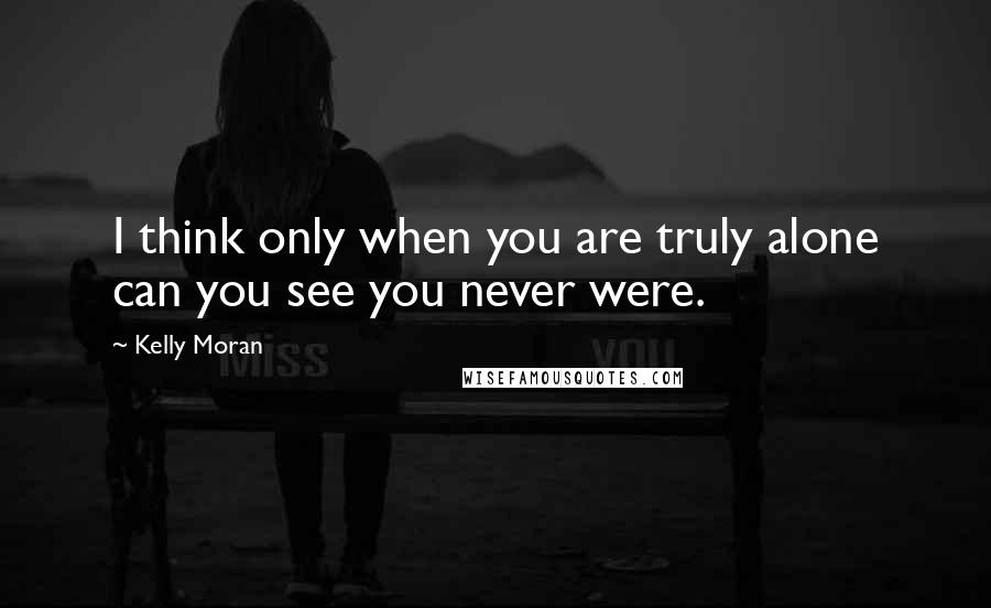 Kelly Moran Quotes: I think only when you are truly alone can you see you never were.