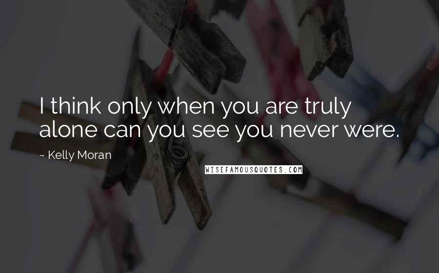 Kelly Moran Quotes: I think only when you are truly alone can you see you never were.