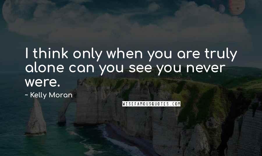 Kelly Moran Quotes: I think only when you are truly alone can you see you never were.