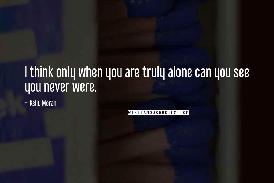 Kelly Moran Quotes: I think only when you are truly alone can you see you never were.