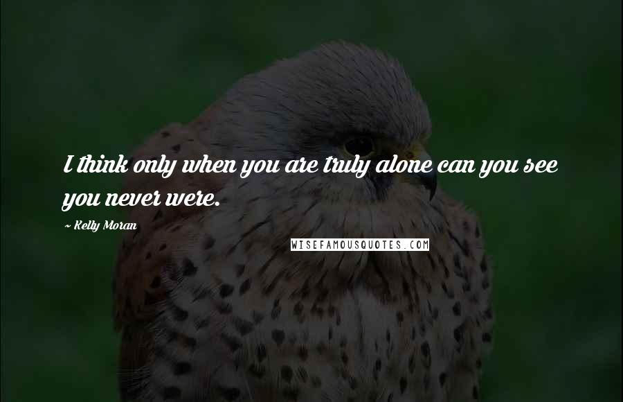 Kelly Moran Quotes: I think only when you are truly alone can you see you never were.