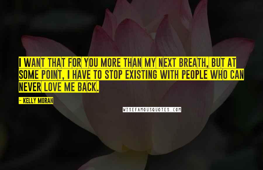 Kelly Moran Quotes: I want that for you more than my next breath, but at some point, I have to stop existing with people who can never love me back.