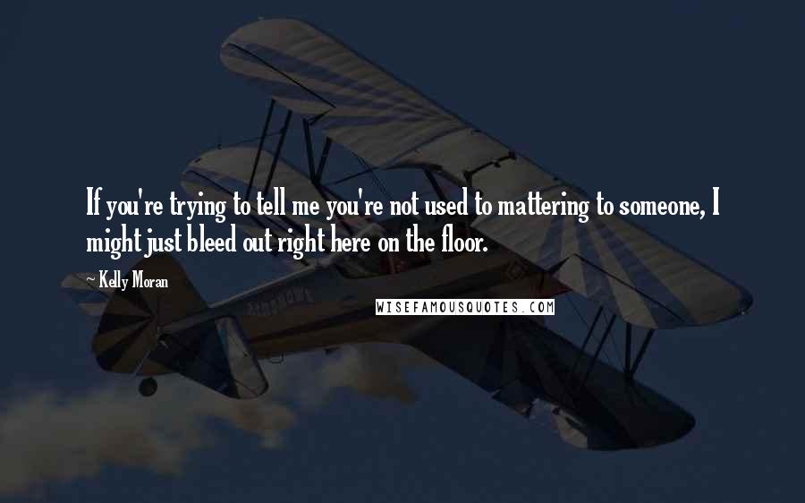 Kelly Moran Quotes: If you're trying to tell me you're not used to mattering to someone, I might just bleed out right here on the floor.