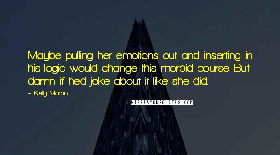 Kelly Moran Quotes: Maybe pulling her emotions out and inserting in his logic would change this morbid course. But damn if he'd joke about it like she did.